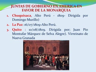1. Chuquisaca, Alto Perú - 1809- Dirigida por
Domingo Murillo)
2. La Paz: 16/07/1809-Alto Perú.
3. Quito : 10/08/1809. Dirigida por; Juan Pio
Montufar Márquez de Selva Alegre). Virreinato de
Nueva Granada
JUNTAS DE GOBIERNO EN AMERICA EN
FAVOR DE LA MONARQUIA
 
