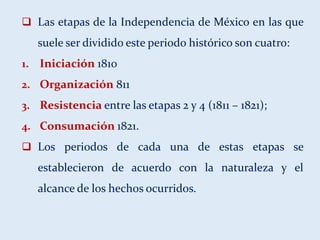  Las etapas de la Independencia de México en las que
suele ser dividido este periodo histórico son cuatro:
1. Iniciación 1810
2. Organización 811
3. Resistencia entre las etapas 2 y 4 (1811 – 1821);
4. Consumación 1821.
 Los periodos de cada una de estas etapas se
establecieron de acuerdo con la naturaleza y el
alcance de los hechos ocurridos.
 