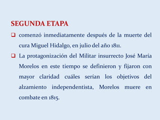 SEGUNDA ETAPA
 comenzó inmediatamente después de la muerte del
cura Miguel Hidalgo, en julio del año 1811.
 La protagonización del Militar insurrecto José María
Morelos en este tiempo se definieron y fijaron con
mayor claridad cuáles serían los objetivos del
alzamiento independentista, Morelos muere en
combate en 1815.
 