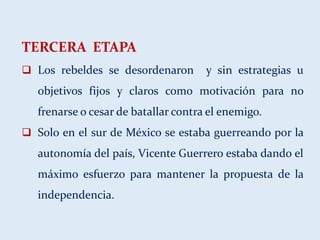 TERCERA ETAPA
 Los rebeldes se desordenaron y sin estrategias u
objetivos fijos y claros como motivación para no
frenarse o cesar de batallar contra el enemigo.
 Solo en el sur de México se estaba guerreando por la
autonomía del país, Vicente Guerrero estaba dando el
máximo esfuerzo para mantener la propuesta de la
independencia.
 