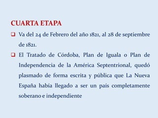 CUARTA ETAPA
 Va del 24 de Febrero del año 1821, al 28 de septiembre
de 1821.
 El Tratado de Córdoba, Plan de Iguala o Plan de
Independencia de la América Septentrional, quedó
plasmado de forma escrita y pública que La Nueva
España había llegado a ser un país completamente
soberano e independiente
 