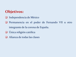 Objetivos:
 Independencia de México
 Permanencia en el poder de Fernando VII u otro
integrante de la corona de España.
 Única religión católica
 Alianza de todas las clases
 