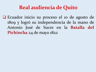 Real audiencia de Quito
 Ecuador inicio su proceso el 10 de agosto de
1809 y logró su independencia de la mano de
Antonio José de Sucre en la Batalla del
Pichincha 24 de mayo 1822
 