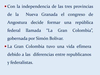  Con la independencia de las tres provincias
de la Nueva Granada el congreso de
Angostura decide formar una república
federal llamada “La Gran Colombia”,
gobernada por Simón Bolívar.
 La Gran Colombia tuvo una vida efímera
debido a las diferencias entre republicanos
y federalistas.
 