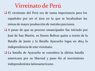 Virreinato de Perú
 El virreinato del Perú era de suma importancia para los
españoles por ser el área en la que se localizaban las
minas de mayor producción de metales preciosos.
 A pesar de que su proceso emancipador fue iniciado por
José de San Martín, es Simón Bolívar quien a través de la
Batalla de Junín y la Batalla Ayacucho logra en 1824 la
independencia de este virreinato.
 La batalla de Ayacucho se considera la última batalla
americana por su libertad y puso fin al movimiento
independentista latinoamericano.
 