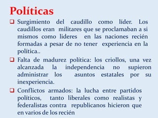 Políticas
 Surgimiento del caudillo como líder. Los
caudillos eran militares que se proclamaban a si
mismos como lideres en las naciones recién
formadas a pesar de no tener experiencia en la
política..
 Falta de madurez política: los criollos, una vez
alcanzada la independencia no supieron
administrar los asuntos estatales por su
inexperiencia.
 Conflictos armados: la lucha entre partidos
políticos, tanto liberales como realistas y
federalistas contra republicanos hicieron que
en varios de los recién
 