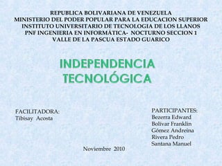 REPUBLICA BOLIVARIANA DE VENEZUELA
MINISTERIO DEL PODER POPULAR PARA LA EDUCACION SUPERIOR
INSTITUTO UNIVERSITARIO DE TECNOLOGIA DE LOS LLANOS
PNF INGENIERIA EN INFORMÁTICA- NOCTURNO SECCION 1
VALLE DE LA PASCUA ESTADO GUARICO
FACILITADORA:
Tibisay Acosta
Noviembre 2010
PARTICIPANTES:
Bezerra Edward
Bolívar Franklin
Gómez Andreina
Rivera Pedro
Santana Manuel
 