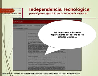 Independencia Tecnológica
para el pleno ejercicio de la Soberanía Nacional
Gobierno mediado por las T.I.
Independencia, Libertad ...
Relaciones Estado - Sociedad
Papel del Estado y sus Instituciones
http://www.oracle.com/technetwork/licenses/standard-license-152015.html
Ud. no está en la lista del
Departamento del Tesoro de los
Estados Unidos ...
Finalmente ...
Tecnología libre y liberadora
 