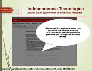 Independencia Tecnológica
para el pleno ejercicio de la Soberanía Nacional
Gobierno mediado por las T.I.
Independencia, Libertad ...
Relaciones Estado - Sociedad
Papel del Estado y sus Instituciones
http://www.oracle.com/technetwork/licenses/standard-license-152015.html
Ud. no usará el programa para, y no
permitirá que el programa sea
utilizado para cualquier propósito
prohibido por las leyes de Estados
Unidos.
Finalmente ...
Tecnología libre y liberadora
 
