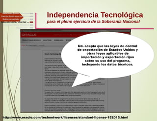 Independencia Tecnológica
para el pleno ejercicio de la Soberanía Nacional
Gobierno mediado por las T.I.
Independencia, Libertad ...
Relaciones Estado - Sociedad
Papel del Estado y sus Instituciones
http://www.oracle.com/technetwork/licenses/standard-license-152015.html
Ud. acepta que las leyes de control
de exportación de Estados Unidos y
otras leyes aplicables de
importación y exportación rijan
sobre su uso del programa,
incluyendo los datos técnicos.
Finalmente ...
Tecnología libre y liberadora
 