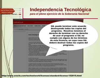 Independencia Tecnológica
para el pleno ejercicio de la Soberanía Nacional
Gobierno mediado por las T.I.
Independencia, Libertad ...
Relaciones Estado - Sociedad
Papel del Estado y sus Instituciones
http://www.oracle.com/technetwork/licenses/standard-license-152015.html
Ud. puede terminar este acuerdo
destruyendo todas las copias del
programa. Nosotros tenemos el
derecho de terminar con su derecho
de usar el programa si Ud. no
cumple con alguno de los términos
de esta licencia, en cuyo caso Ud.
deberá destruir todas las copias del
programa.
Finalmente ...
Tecnología libre y liberadora
 