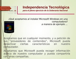 Independencia Tecnológica
para el pleno ejercicio de la Soberanía Nacional
¿Qué aceptamos al instalar Microsoft Windows en una
computadora?
a manera de ejemplo ...
 Aceptamos que en cualquier momento, y a petición de
sus “proveedores de contenidos”, Microsoft pueda
desactivar ciertas características en nuestro
computador.
 Aceptamos que Microsoft pueda recoger información
acerca de nuestro computador y pueda compartirla
con otras compañías.
Gobierno mediado por las T.I.
Independencia, Libertad ...
Relaciones Estado - Sociedad
Papel del Estado y sus Instituciones
Finalmente ...
Tecnología libre y liberadora
 