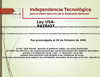 Independencia Tecnológica
para el pleno ejercicio de la Soberanía Nacional
Gobierno mediado por las T.I.
Independencia, Libertad ...
Relaciones Estado - Sociedad
Papel del Estado y sus Instituciones
niting and Strengthening America by Providing Appropriate Tools Required to Intercept and Obstruct Terrorism A
Fue promulgada el 26 de Octubre de 2001
Uniendo y Fortaleciendo América por la Provisión de Herramientas Apropiadas Requeridas para Interceptar y Obstruir Actos de Terrorism
La ley "USA Patriot" permite al gobierno vigilar, sin causa justificada,
el tráfico de internet y las comunicaciones por correo electrónico de cualquier proveedor,
gracias a la obtención de la "ruta", o "domicilio" en la red.
Aunque esta previsión está dirigida a los violadores de la ley,
no prevee mecanismo para separar las actividades inocentes, de las que no lo son. (sección 21
Ley USA-
PATRIOT
Finalmente ...
Tecnología libre y liberadora
 