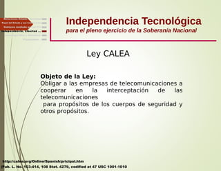 Independencia Tecnológica
para el pleno ejercicio de la Soberanía Nacional
Gobierno mediado por las T.I.
Independencia, Libertad ...
Relaciones Estado - Sociedad
Papel del Estado y sus Instituciones
Ley CALEA
http://calea.org/Online/Spanish/pricipal.htm
(Pub. L. No. 103-414, 108 Stat. 4279, codified at 47 USC 1001-1010
Finalmente ...
Tecnología libre y liberadora
Objeto de la Ley:
Obligar a las empresas de telecomunicaciones a
cooperar en la interceptación de las
telecomunicaciones
para propósitos de los cuerpos de seguridad y
otros propósitos.
 