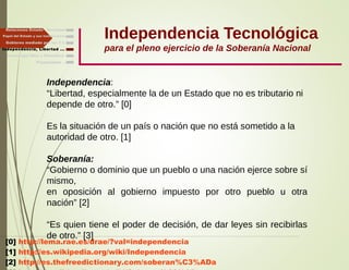 Independencia Tecnológica
para el pleno ejercicio de la Soberanía Nacional
Gobierno mediado por las T.I.
Independencia, Libertad ...
Relaciones Estado - Sociedad
Papel del Estado y sus Instituciones
Independencia:
“Libertad, especialmente la de un Estado que no es tributario ni
depende de otro.” [0]
Es la situación de un país o nación que no está sometido a la
autoridad de otro. [1]
Soberanía:
“Gobierno o dominio que un pueblo o una nación ejerce sobre sí
mismo,
en oposición al gobierno impuesto por otro pueblo u otra
nación” [2]
“Es quien tiene el poder de decisión, de dar leyes sin recibirlas
de otro.” [3]
[0] http://lema.rae.es/drae/?val=independencia
[1] http://es.wikipedia.org/wiki/Independencia
[2] http://es.thefreedictionary.com/soberan%C3%ADa
Finalmente ...
Tecnología libre y liberadora
 