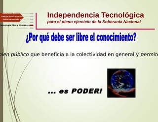 Independencia Tecnológica
para el pleno ejercicio de la Soberanía Nacional
Gobierno mediado por las T.I.
Independencia, Libertad ...
Relaciones Estado - Sociedad
Papel del Estado y sus Instituciones
bien público que beneficia a la colectividad en general y permite
... es PODER!... es PODER!
Tecnología libre y liberadora
Finalmente ...
 