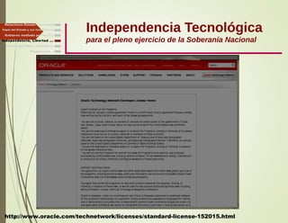 Independencia Tecnológica
para el pleno ejercicio de la Soberanía Nacional
Gobierno mediado por las T.I.
Independencia, Libertad ...
Relaciones Estado - Sociedad
Papel del Estado y sus Instituciones
http://www.oracle.com/technetwork/licenses/standard-license-152015.html
Finalmente ...
Tecnología libre y liberadora
 