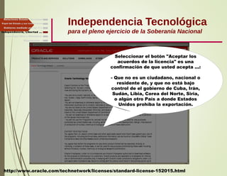 Independencia Tecnológica
para el pleno ejercicio de la Soberanía Nacional
Gobierno mediado por las T.I.
Independencia, Libertad ...
Relaciones Estado - Sociedad
Papel del Estado y sus Instituciones
Seleccionar el botón "Aceptar los
acuerdos de la licencia" es una
confirmación de que usted acepta ...:
- Que no es un ciudadano, nacional o
residente de, y que no está bajo
control de el gobierno de Cuba, Irán,
Sudán, Libia, Corea del Norte, Siria,
o algún otro País a donde Estados
Unidos prohíba la exportación.
http://www.oracle.com/technetwork/licenses/standard-license-152015.html
Finalmente ...
Tecnología libre y liberadora
 