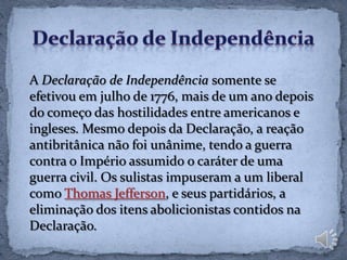 A Declaração de Independência somente se
efetivou em julho de 1776, mais de um ano depois
do começo das hostilidades entre americanos e
ingleses. Mesmo depois da Declaração, a reação
antibritânica não foi unânime, tendo a guerra
contra o Império assumido o caráter de uma
guerra civil. Os sulistas impuseram a um liberal
como Thomas Jefferson, e seus partidários, a
eliminação dos itens abolicionistas contidos na
Declaração.
 