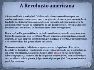 A independência em relação à Grã-Bretanha não marcou o fim do processo
revolucionário norte-americano nem o surgimento efetivo de uma nova nação. A
fundação dos Estados Unidos da América se consolidou depois, numa série de
acontecimentos visando ao surgimento de um governo central forte para todos os
Estados e uma nova forma de funcionamento desse novo governo.

Desde 1776, o Congresso já ha via incitado as colônias a estabelecerem uma nova
forma de governo em seus territórios. No ano seguinte, a maioria das colônias já
dispunha de suas próprias constituições, promulgadas e escritas, que substituíram
a lei conservadora dos governadores britânicos.

Nessas constituições, definiu-se um governo com três poderes - Executivo,
Legislativo e Judiciário - fiscalizando-se entre si para impedir que a autoridade de
um deles prevalecesse. Essas constituições eram liberais e nelas se instituía a
soberania popular, a rotatividade de cargos e as eleições livres, além de liberdade
de consiciência e de imprensa, julgamentos rápidos por júri, fianças moderadas e
punições humanas.
 