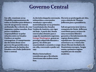 Em 1787, reuniram-se na           As decisões daquela convenção,   Ela teria se prolongado até 1801,
Filadélfia representantes de      submetidas a convenções          com a eleição de Thomas
todos os Estados para debater a estaduais e aprovadas,             Jefferson para a presidência.
tese de um governo central,       materializaram-se na primeira
atribuindo-lhe o direito de criar Constituição dos Estados         Sob seu governo teve início a
impostos, cunhar moedas, fixar Unidos da América, em vigor         conquista do Oeste. Jefferson
pesos e medidas e                 até hoje. A partir daí, foram    contribuiu para o avanço de
responsabilizar-se pelas          convocadas eleições para o       uma economia liberal e
relações entre os Estados         cargo de mandatário supremo.     garantiu o fortalecimento do
Unidos e as nações                George Washington, graças ao     regime democrático-
estrangeiras. O cumprimento prestígio adquirido durante a          republicano. Em sua pessoa,
das decisões desse novo           guerra, foi eleito por           sintetizava-se a vitória dos
governo foi garantido com a       unanimidade e assumiu o cargo    ideais liberais herdados do
subordinação da Justiça dos       em 1789, exercendo o poder até   Iluminismo europeu. Surgia
Estados a um Poder Judiciário 1797.                                assim o primeiro regime
forte e central.                                                   republicano do mundo
                                  Muitos historiadores             moderno
                                  consideram que a Revolução
                                  Americana não acabou nessa
                                  fase.
 