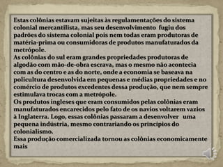 Estas colônias estavam sujeitas às regulamentações do sistema
colonial mercantilista, mas seu desenvolvimento fugiu dos
padrões do sistema colonial pois nem todas eram produtoras de
matéria-prima ou consumidoras de produtos manufaturados da
metrópole.
As colônias do sul eram grandes propriedades produtoras de
algodão com mão-de-obra escrava, mas o mesmo não acontecia
com as do centro e as do norte, onde a economia se baseava na
policultura desenvolvida em pequenas e médias propriedades e no
comércio de produtos excedentes dessa produção, que nem sempre
estimulava trocas com a metrópole.
Os produtos ingleses que eram consumidos pelas colônias eram
manufaturados encarecidos pelo fato de os navios voltarem vazios
à Inglaterra. Logo, essas colônias passaram a desenvolver uma
pequena indústria, mesmo contrariando os princípios do
colonialismo.
Essa produção comercializada tornou as colônias economicamente
mais
 