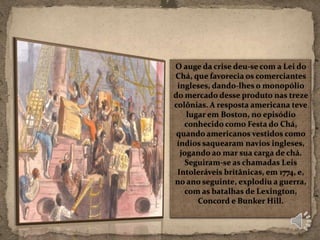 O auge da crise deu-se com a Lei do
Chá, que favorecia os comerciantes
 ingleses, dando-lhes o monopólio
do mercado desse produto nas treze
colônias. A resposta americana teve
    lugar em Boston, no episódio
   conhecido como Festa do Chá,
 quando americanos vestidos como
 índios saquearam navios ingleses,
  jogando ao mar sua carga de chá.
    Seguiram-se as chamadas Leis
 Intoleráveis britânicas, em 1774, e,
no ano seguinte, explodiu a guerra,
   com as batalhas de Lexington,
       Concord e Bunker Hill.
 