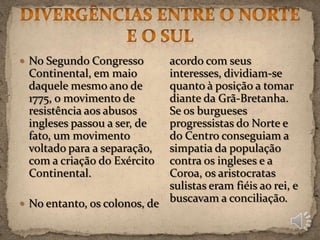  No Segundo Congresso       acordo com seus
  Continental, em maio       interesses, dividiam-se
  daquele mesmo ano de       quanto à posição a tomar
  1775, o movimento de       diante da Grã-Bretanha.
  resistência aos abusos     Se os burgueses
  ingleses passou a ser, de  progressistas do Norte e
  fato, um movimento         do Centro conseguiam a
  voltado para a separação,  simpatia da população
  com a criação do Exército contra os ingleses e a
  Continental.               Coroa, os aristocratas
                             sulistas eram fiéis ao rei, e
 No entanto, os colonos, de
                             buscavam a conciliação.
 