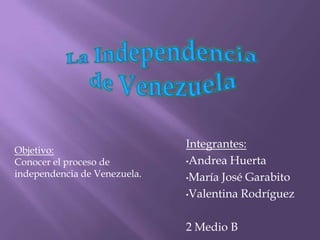 Integrantes:
Objetivo:
Conocer el proceso de         •Andrea Huerta
independencia de Venezuela.   •María José Garabito

                              •Valentina Rodríguez



                              2 Medio B
 