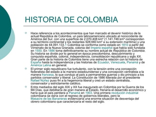 HISTORIA DE COLOMBIA
 Hace referencia a los acontecimientos que han marcado el devenir histórico de la
actual República de Colombia, un país latinoamericano ubicado al noroccidente de
América del Sur, con una superficie de 2.070.408 km² (1.141.748 km² corresponden
a su territorio continental y los restantes 928.660 km² a su extensión marítima) y una
población de 44.091.133.1 Colombia se conforma como estado en 1810 a partir del
Virreinato de la Nueva Granada, colonia del Imperio español que había sido fundada
en 1550. En 1886 toma definitivamente su nombre actual de República de Colombia.
Su historia se divide por lo general en época precolombina, descubrimiento y
conquista española, colonia, independencia, consolidación republicana y siglo XX.
Gran parte de la historia de Colombia tiene una estrecha relación con la historia de
España hasta la independencia y las historias de Ecuador, Venezuela, Panamá y de
América Latina en general.
 El primer siglo republicano fue turbulento, con la tensión entre una concepción
federalista del estado a la manera estadounidense y una concepción centralista a la
manera francesa, lo que condujo al país a permanentes guerras y dio principio a los
partidos conservador y liberal. La Constitución de 1886 liderada por el presidente
Rafael Núñez puso fin a la hegemonía liberal y creó un estado centralista,
conservador y estrictamente católico.
 Entre mediados del siglo XIX y XX fue inaugurado en Colombia por la Guerra de los
Mil Días, que debilitaría de gran manera al Estado, frenaría el desarrollo económico y
haría que el país perdiera a Panamá en 1903. Una primera revolución industrial
colombiana se daría con el regreso de gobiernos liberales, pero la
Masacre de las Bananeras evidenciaría una enorme situación de desventaja del
obrero colombiano que caracterizaría el resto del siglo.
 