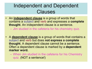 Independent and Dependent
Clauses
• An independent clause is a group of words that
contains a subject and verb and expresses a complete
thought. An independent clause is a sentence.
– Jim studied in the cafeteria for his chemistry quiz.
• A dependent clause is a group of words that contains a
subject and verb but does not express a complete
thought. A dependent clause cannot be a sentence.
Often a dependent clause is marked by a dependent
marker word.
– When Jim studied in the cafeteria for his Chemistry
quiz. (NOT a sentence!)
 