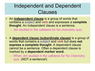 Independent and Dependent
Clauses
• An independent clause is a group of words that
contains a subject and verb and expresses a complete
thought. An independent clause is a sentence.
– Jim studied in the cafeteria for his chemistry quiz.
• A dependent clause (subordinate clause) is a group of
words that contains a subject and verb but does not
express a complete thought. A dependent clause
cannot be a sentence. Often a dependent clause is
marked by a dependent marker word.
– When Jim studied in the cafeteria for his Chemistry
quiz. (NOT a sentence!)
 