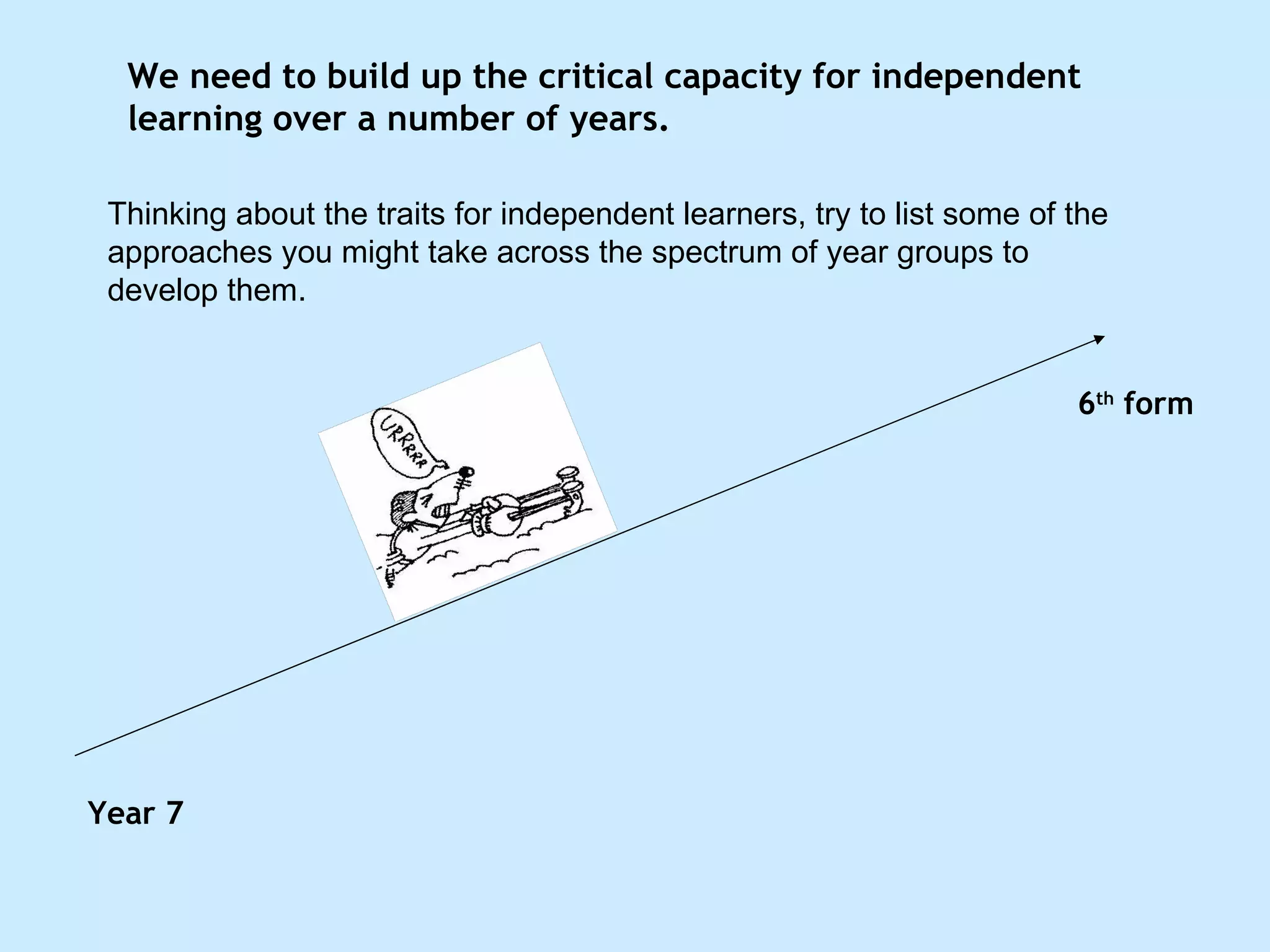 We need to build up the critical capacity for independent learning over a number of years.  Year 7 6 th  form Thinking about the traits for independent learners, try to list some of the approaches you might take across the spectrum of year groups to develop them. 