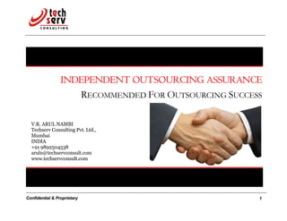 INDEPENDENT OUTSOURCING ASSURANCE
                    RECOMMENDED FOR OUTSOURCING SUCCESS

  V.R. ARUL NAMBI
  Techserv Consulting Pvt. Ltd.,
  Mumbai
  INDIA
  +91 9892504538
  aruln@techservconsult.com
  www.techservconsult.com




Confidential & Proprietary                            1
 