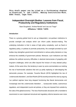 This draft paper can be cited as a forthcoming chapter
in Plaatijes, D. (ed.)(2020), Making Institutions Work,
HSRC Press, Cape Town.
Independent Oversight Bodies: Lessons from Fiscal,
Productivity and Regulatory Institutions
Sean Doughertya, Andrea Rendab and Lisa von Trappa
Affiliations: a OECD; b CEPS
Introduction
There is a growing global trend to set up independent, non-partisan institutions to
provide oversight and analysis which can inform public decision-making. The
underlying motivation is that in areas of high policy complexity, such as fiscal or
regulatory policy, or policies to promote productivity, the oversight provided by such
bodies may strengthen government commitments to various policy decisions or may
enhance the credibility of government policies. Moreover, such institutions can help
address the political economy difficulties in electoral democracies of grappling with
long-term challenges, which are often beyond the horizon of many elected policy-
makers. At the same time, this tendency is seen by some commentators as marking
the rise of technocratic solutions that end up partly replacing or side-stepping the
democratic process. For example, Youscha Mounk (2018) highlighted the rise of
‘undemocratic liberalism’, and Dani Rodrik (2018) recently echoed this view by arguing
‘our political regimes have long stopped functioning like liberal democracies and
increasingly look like undemocratic liberalism … bureaucratic bodies, autonomous
regulators, and independent courts set policies, or they are imposed from outside by
the rules of the global economy’. The rise of technocratic structures with a mandate to
recommend or even implement structural and regulatory reforms became even more
 