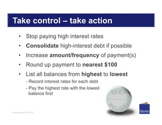 Independent Women
Take control – take action
• Stop paying high interest rates
• Consolidate high-interest debt if possible
• Increase amount/frequency of payment(s)
• Round up payment to nearest $100
• List all balances from highest to lowest
- Record interest rates for each debt
- Pay the highest rate with the lowest
balance first
 