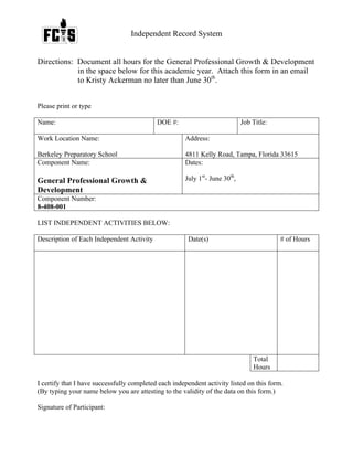 Independent Record System
Directions: Document all hours for the General Professional Growth & Development
in the space below for this academic year. Attach this form in an email
to Kristy Ackerman no later than June 30th
.
Please print or type
Name: DOE #: Job Title:
Work Location Name:
Berkeley Preparatory School
Address:
4811 Kelly Road, Tampa, Florida 33615
Component Name:
General Professional Growth &
Development
Dates:
July 1st
- June 30th
,
Component Number:
8-408-001
LIST INDEPENDENT ACTIVITIES BELOW:
Description of Each Independent Activity Date(s) # of Hours
Total
Hours
I certify that I have successfully completed each independent activity listed on this form.
(By typing your name below you are attesting to the validity of the data on this form.)
Signature of Participant:
 