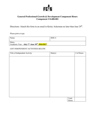 General Professional Growth & Development Component Hours
Component # 8-408-001
Directions: Attach this form in an email to Kristy Ackerman no later than June 29th
.
Please print or type
Name: DOE #:
Dates:
Academic Year - July 1st
- June 30th
, 2016/2017
LIST INDEPENDENT ACTIVITIES BELOW:
Title of Independent Activity Date(s) # of Hours
Total
Hours
 