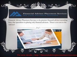 Financial Advisor Placement Services is the premier financial advisor recruiting
firm, that specializes in placing only financial advisors. There is no cost to the
Advisor!
For more details :- http://financialadvisorplacementservices.com/
 