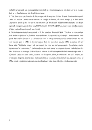 probabil se lucrează, așa cum declară și ministrul, la o nouă strategie, nu știu dacă vor avea succes,
dacă se va face la timp și alte detalii importante.
3. Cele două concepte însușite de Guvern par să fie sugerate de fapt de cele două mari companii
OMV și Chevron , pentru că în realitate, în Europa de sud-est, în Marea Neagră și în zona Mării
Caspice nu există și nu vor există în următorii 25 de ani țări independente energetic sau lideri
regionali energetici, exsită doar MARI COMPANII INTERNAȚIONALE care sunt și independente
și lideri regionali, continentali sau globali.
4. Dacă viitoarea strategie energetică va fi din gândirea domnului Niță: "Dacă nu se consumă pe
plan intern tot gazul ce va fi extras, nicio problemă, îl exportăm, se face profit", atunci situația va fi
gravă. Să îi spună cineva că și Ceaușescu a visat la asta și se vede și astăzi unde suntem. Nu noi
vom exporta gaz, ci OMV și alții vor decide dacă noi exportăm gaz, iar OMV a declarat tot ieri
foarte clar: ”Politicile noastre de carburanti tin cont de trei componente: fiscalitatea, pretul
international si concurenta.”. Noi am pierdut de mult startul să ne conectăm cu vecinii și de aici
lipsa de orizont în strategie. Noi credem că suntem ab initio competitivi când vom avea pe unde să
exportăm. Greșit ! E cam târziu, dacă nu vor Gazprom, OMV, Chevron etc.. De ce ? Simplu, nu
avem acces pe piețe, chiar și cu o mare densitate de conducte, infrastructură etc. așa cum spune și
OMV, există o piață internațională, nu doar înțelegeri între state și în plus există concurență.

3

 