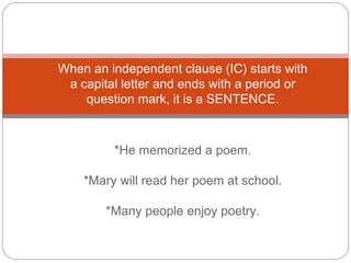 When an independent clause (IC) starts with
a capital letter and ends with a period or
question mark, it is a SENTENCE.
*He memorized a poem.
*Mary will read her poem at school.
*Many people enjoy poetry.
 