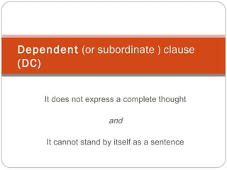 It does not express a complete thought
and
It cannot stand by itself as a sentence
Dependent (or subordinate ) clause
(DC)
 