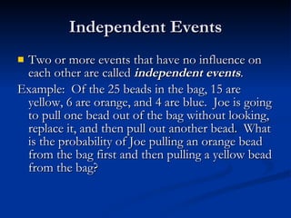 Independent Events Two or more events that have no influence on each other are called  independent events . Example:  Of the 25 beads in the bag, 15 are yellow, 6 are orange, and 4 are blue.  Joe is going to pull one bead out of the bag without looking, replace it, and then pull out another bead.  What is the probability of Joe pulling an orange bead from the bag first and then pulling a yellow bead from the bag? 
