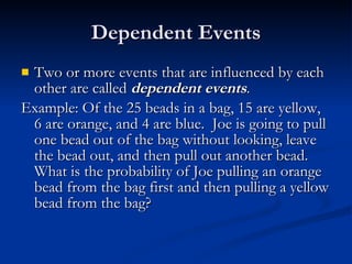 Dependent Events Two or more events that are influenced by each other are called  dependent events . Example: Of the 25 beads in a bag, 15 are yellow, 6 are orange, and 4 are blue.  Joe is going to pull one bead out of the bag without looking, leave the bead out, and then pull out another bead.  What is the probability of Joe pulling an orange bead from the bag first and then pulling a yellow bead from the bag? 