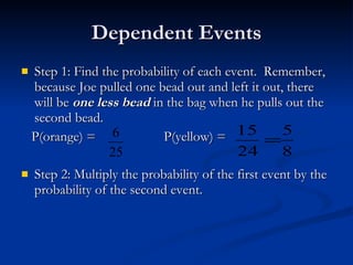 Dependent Events Step 1: Find the probability of each event.  Remember, because Joe pulled one bead out and left it out, there will be  one less bead  in the bag when he pulls out the second bead. P(orange) =  P(yellow) =  Step 2: Multiply the probability of the first event by the probability of the second event. 
