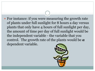  For instance: if you were measuring the growth rate
of plants under full sunlight for 8 hours a day versus
plants that only have 4 hours of full sunlight per day,
the amount of time per day of full sunlight would be
the independent variable - the variable that you
control. The growth rate of the plants would be a
dependent variable.
 