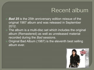  Bad 25 is the 25th anniversary edition reissue of the
original 1987 album and was released in September
2012.
 The album is a multi-disc set which includes the original
album (Remastered) as well as unreleased material
recorded during the Bad sessions.
 Original Bad Album (1987) is the eleventh best selling
album ever.
 
