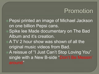 Pepsi printed an image of Michael Jackson
on one billion Pepsi cans.
Spike lee Made documentary on The Bad
Album and it’s creation.
A TV 2 hour show was shown of all the
original music videos from Bad.
A reissue of “I Just Can’t Stop Loving You”
single with a New B-side “Don’t Be Messin’
around”
 