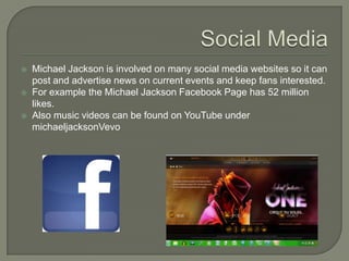  Michael Jackson is involved on many social media websites so it can
post and advertise news on current events and keep fans interested.
 For example the Michael Jackson Facebook Page has 52 million
likes.
 Also music videos can be found on YouTube under
michaeljacksonVevo
 
