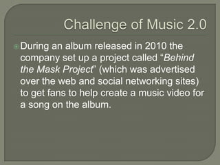 During an album released in 2010 the
company set up a project called “Behind
the Mask Project” (which was advertised
over the web and social networking sites)
to get fans to help create a music video for
a song on the album.
 